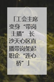 工会主席变身“带岗主播” 长沙天心区直播带岗架起职企“连心桥”