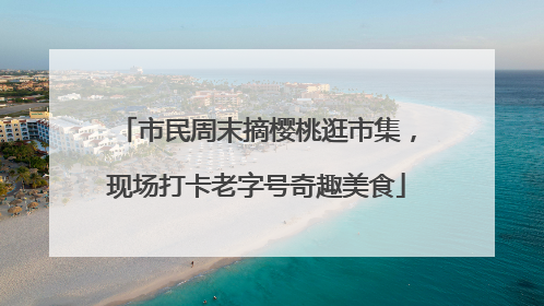 市民周末摘樱桃逛市集，现场打卡老字号奇趣美食