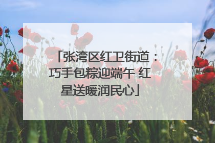 张湾区红卫街道：巧手包粽迎端午 红星送暖润民心