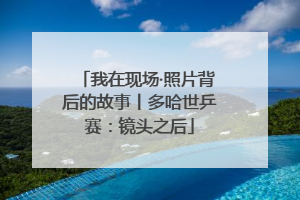 我在现场·照片背后的故事丨多哈世乒赛：镜头之后