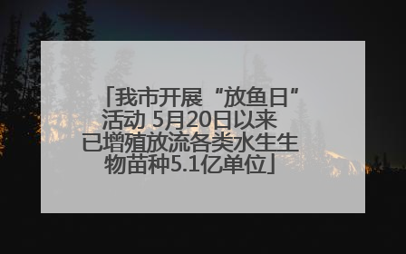 我市开展“放鱼日”活动 5月20日以来已增殖放流各类水生生物苗种5.1亿单位