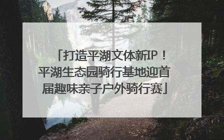 打造平湖文体新IP！平湖生态园骑行基地迎首届趣味亲子户外骑行赛