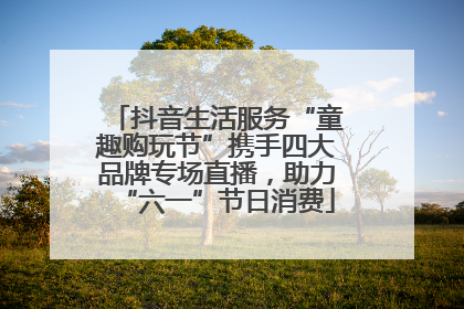 抖音生活服务“童趣购玩节”携手四大品牌专场直播，助力“六一”节日消费