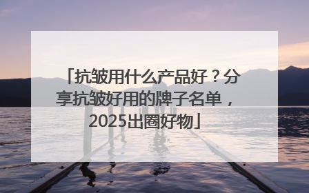 抗皱用什么产品好？分享抗皱好用的牌子名单，2025出圈好物