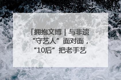 拥抱文博｜与非遗“守艺人”面对面，“10后”把老手艺玩出“潮”花样