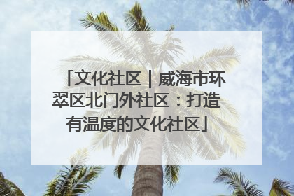 文化社区｜威海市环翠区北门外社区：打造有温度的文化社区