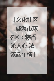 文化社区｜威海市环翠区：粽香沁人心 浓浓端午情