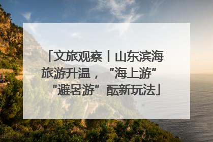 文旅观察丨山东滨海旅游升温，“海上游”“避暑游”酝新玩法