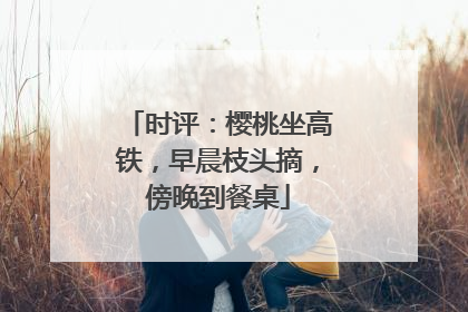 时评：樱桃坐高铁，早晨枝头摘，傍晚到餐桌