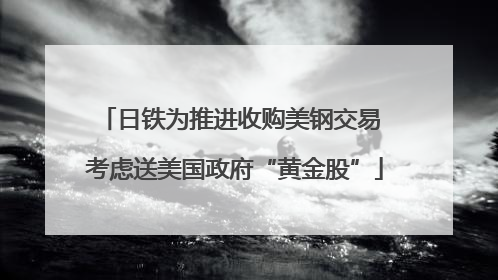 日铁为推进收购美钢交易 考虑送美国政府“黄金股”