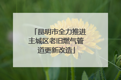 昆明市全力推进主城区老旧燃气管道更新改造