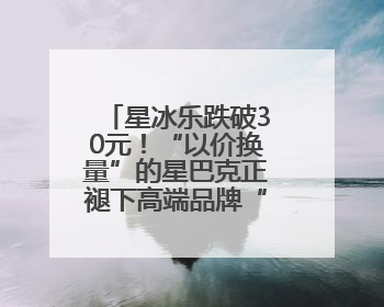 星冰乐跌破30元！“以价换量”的星巴克正褪下高端品牌“光环”