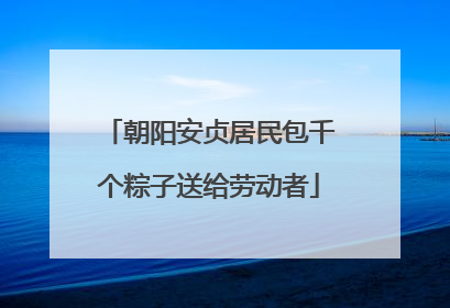 朝阳安贞居民包千个粽子送给劳动者