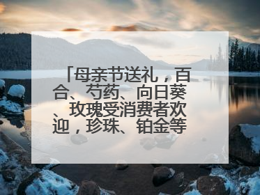 母亲节送礼，百合、芍药、向日葵、玫瑰受消费者欢迎，珍珠、铂金等首饰成“新宠”