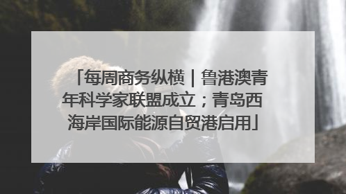 每周商务纵横｜鲁港澳青年科学家联盟成立；青岛西海岸国际能源自贸港启用