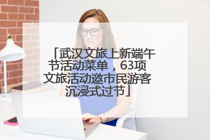 武汉文旅上新端午节活动菜单，63项文旅活动邀市民游客沉浸式过节
