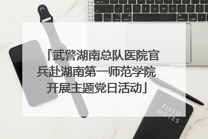 武警湖南总队医院官兵赴湖南第一师范学院开展主题党日活动