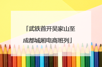 武铁首开吴家山至成都城厢电商班列