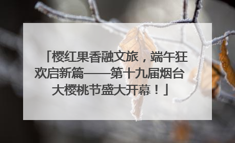 樱红果香融文旅，端午狂欢启新篇——第十九届烟台大樱桃节盛大开幕！