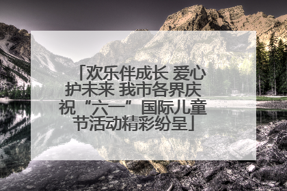 欢乐伴成长 爱心护未来 我市各界庆祝“六一”国际儿童节活动精彩纷呈