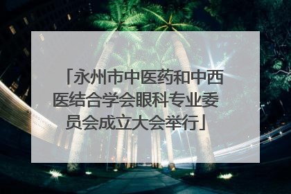 永州市中医药和中西医结合学会眼科专业委员会成立大会举行