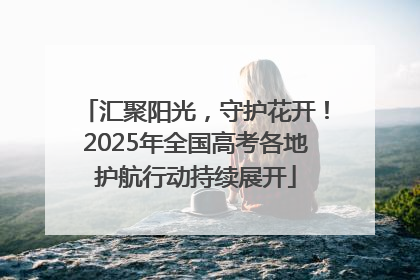 汇聚阳光，守护花开！2025年全国高考各地护航行动持续展开