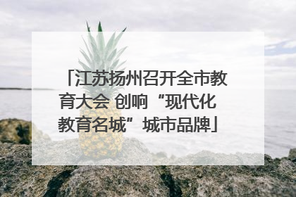 江苏扬州召开全市教育大会 创响“现代化教育名城”城市品牌