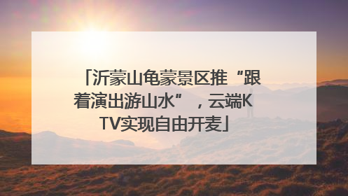 沂蒙山龟蒙景区推“跟着演出游山水”，云端KTV实现自由开麦