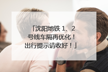 沈阳地铁 1、2 号线车隔再优化!出行提示请收好!