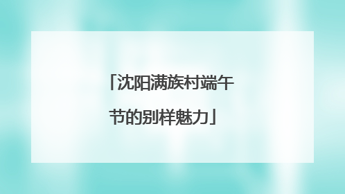 沈阳满族村端午节的别样魅力