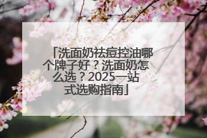 洗面奶祛痘控油哪个牌子好？洗面奶怎么选？2025一站式选购指南