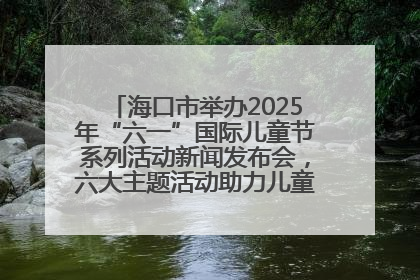 海口市举办2025年“六一”国际儿童节系列活动新闻发布会，六大主题活动助力儿童友好城市建设