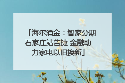 海尔消金：智家分期石家庄站告捷 金融助力家电以旧换新