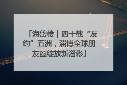 海岱楼｜四十载“友约”五洲，淄博全球朋友圈绽放新淄彩