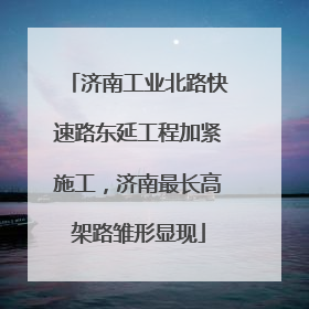 济南工业北路快速路东延工程加紧施工，济南最长高架路雏形显现