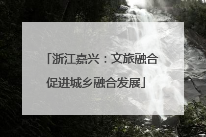 浙江嘉兴：文旅融合促进城乡融合发展
