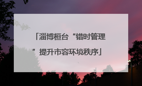淄博桓台“错时管理”提升市容环境秩序