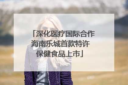 深化医疗国际合作 海南乐城首款特许保健食品上市