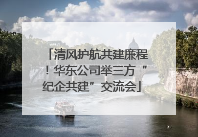 清风护航共建廉程！华东公司举三方“纪企共建”交流会