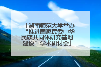 湖南师范大学举办“推进国家民委中华民族共同体研究基地建设”学术研讨会