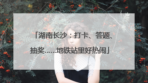 湖南长沙：打卡、答题、抽奖……地铁站里好热闹