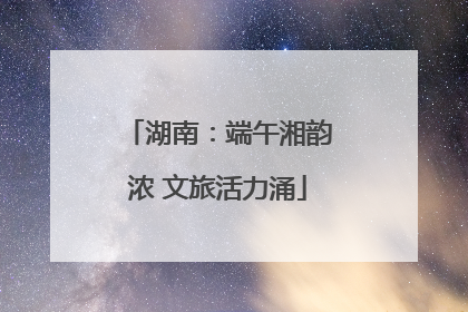 湖南：端午湘韵浓 文旅活力涌