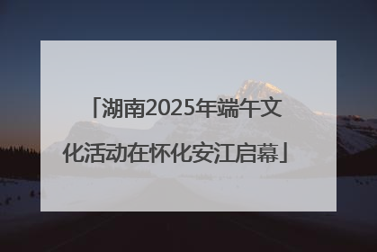 湖南2025年端午文化活动在怀化安江启幕