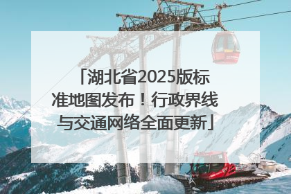 湖北省2025版标准地图发布！行政界线与交通网络全面更新