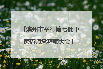 滨州市举行第七批中医药师承拜师大会