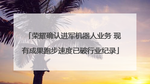 荣耀确认进军机器人业务 现有成果跑步速度已破行业纪录