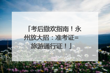 考后撒欢指南！永州放大招：准考证=旅游通行证！