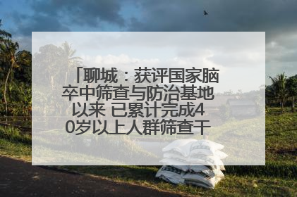 聊城：获评国家脑卒中筛查与防治基地以来 已累计完成40岁以上人群筛查干预40余万人次
