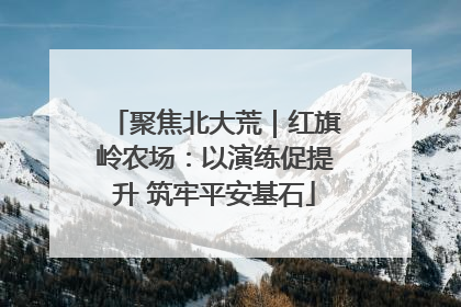 聚焦北大荒｜红旗岭农场：以演练促提升 筑牢平安基石