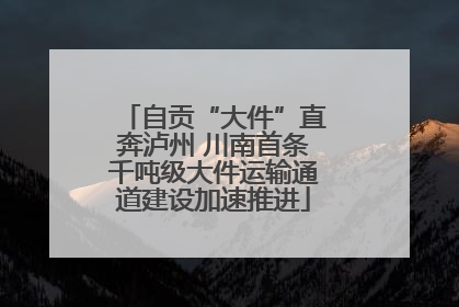 自贡“大件”直奔泸州 川南首条千吨级大件运输通道建设加速推进